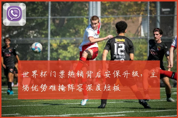 世界杯门票热销背后安保升级，主场优势难掩阵容深度短板
