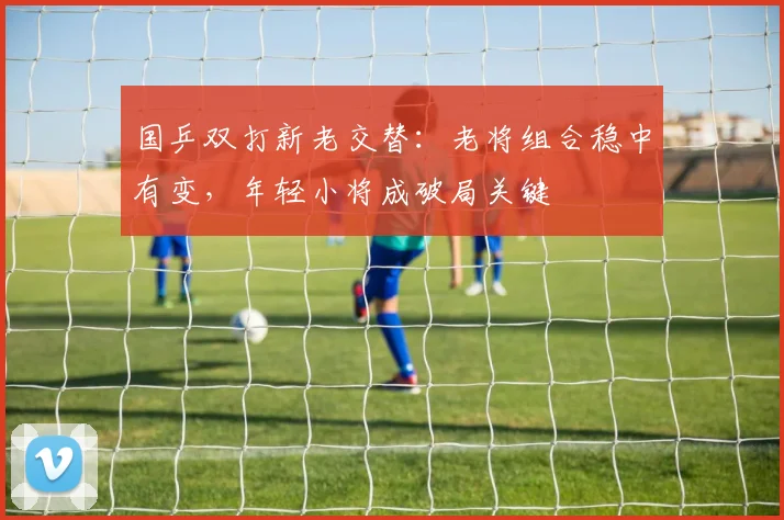国乒双打新老交替：老将组合稳中有变，年轻小将成破局关键