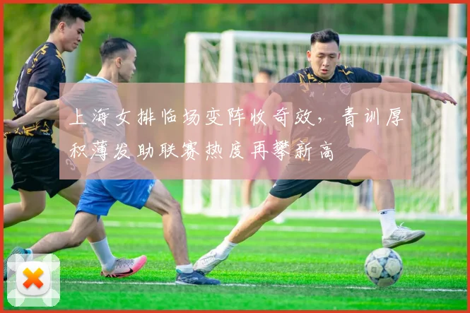 上海女排临场变阵收奇效，青训厚积薄发助联赛热度再攀新高