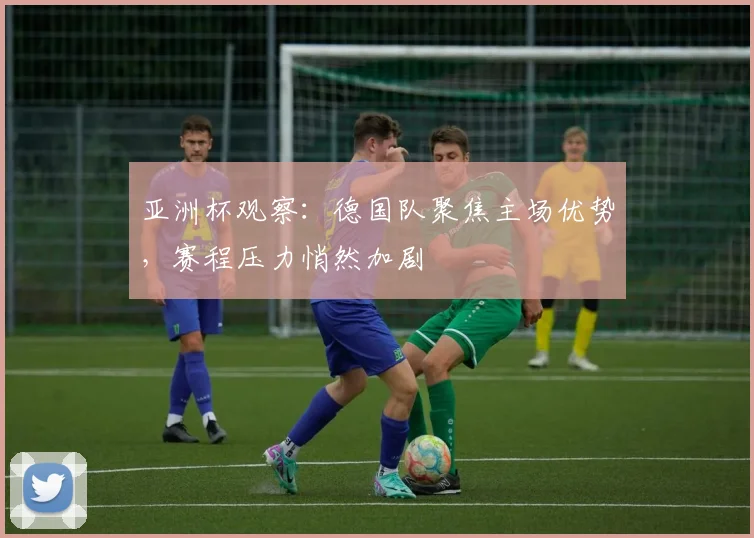 亚洲杯观察：德国队聚焦主场优势，赛程压力悄然加剧