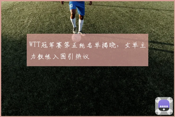 WTT冠军赛第五轮名单揭晓，女单主力教练入围引热议