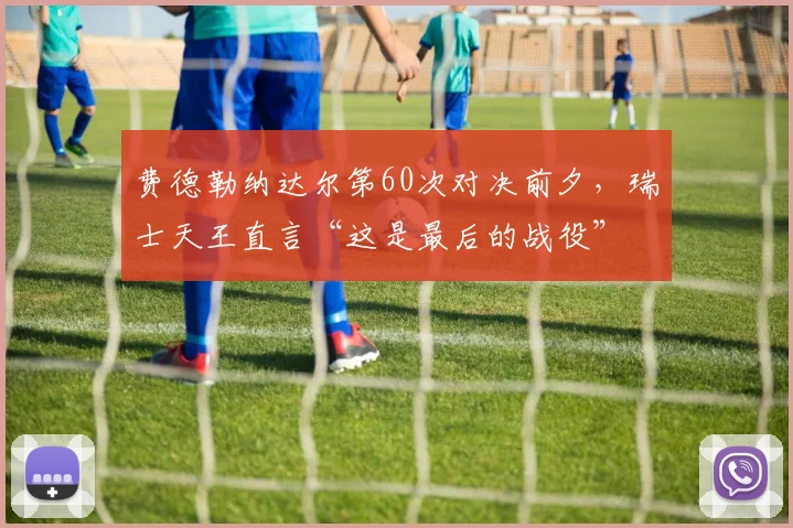 费德勒纳达尔第60次对决前夕，瑞士天王直言“这是最后的战役”