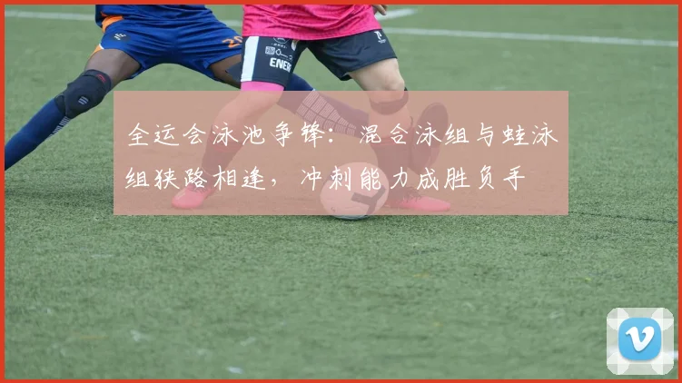 全运会泳池争锋：混合泳组与蛙泳组狭路相逢，冲刺能力成胜负手