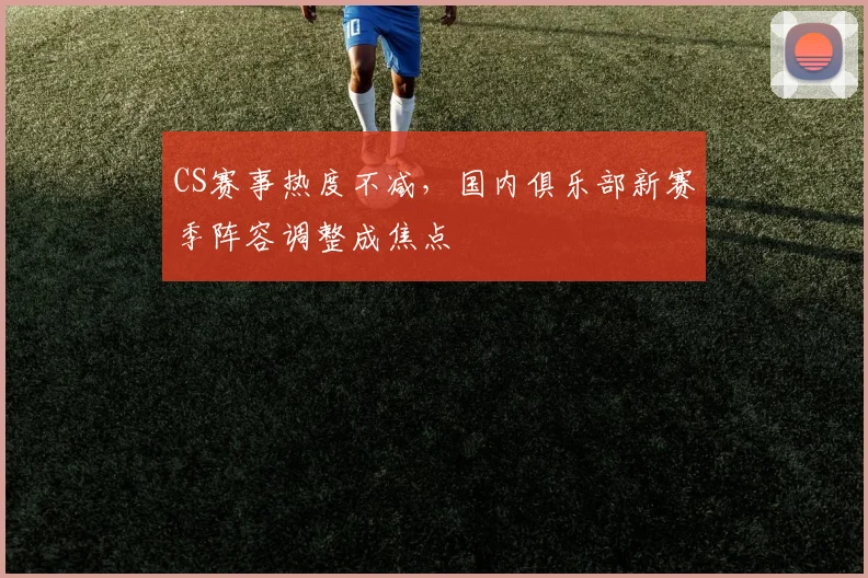 CS赛事热度不减，国内俱乐部新赛季阵容调整成焦点