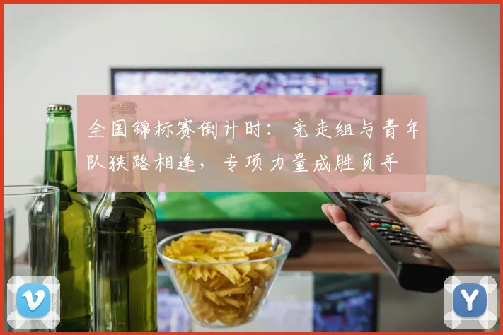 全国锦标赛倒计时：竞走组与青年队狭路相逢，专项力量成胜负手