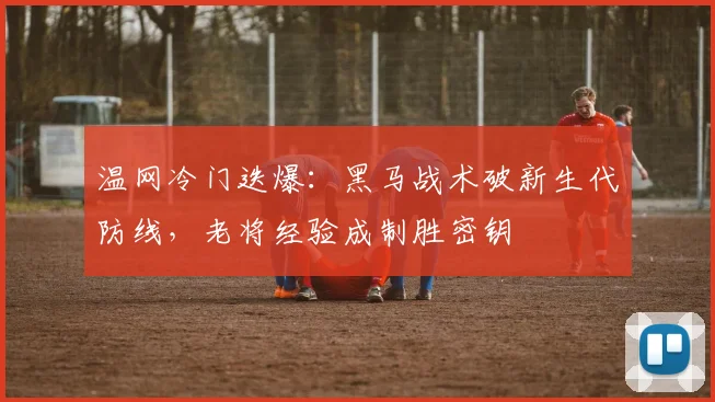 温网冷门迭爆：黑马战术破新生代防线，老将经验成制胜密钥