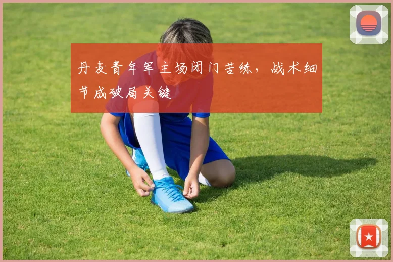 丹麦青年军主场闭门苦练，战术细节成破局关键