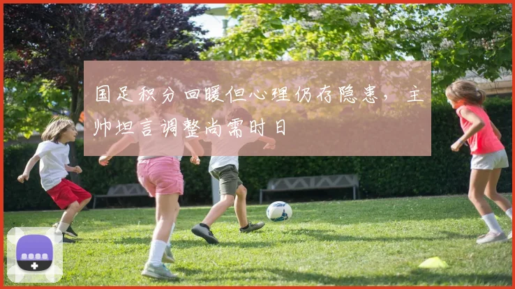 国足积分回暖但心理仍存隐患，主帅坦言调整尚需时日