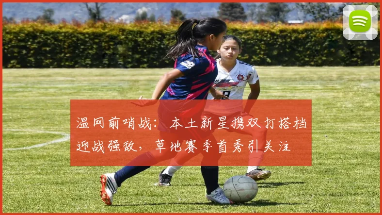 温网前哨战：本土新星携双打搭档迎战强敌，草地赛季首秀引关注