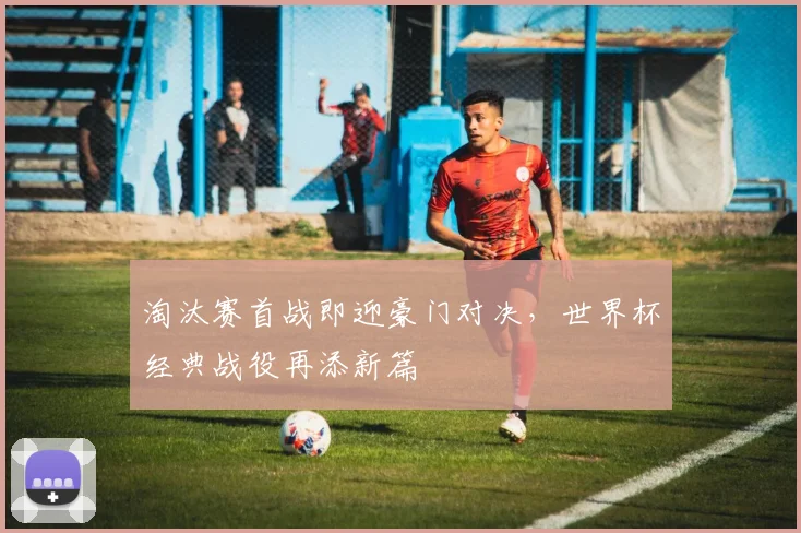 淘汰赛首战即迎豪门对决，世界杯经典战役再添新篇