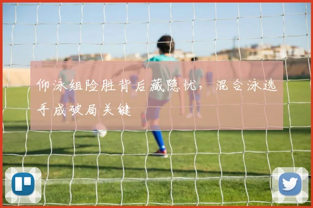仰泳组险胜背后藏隐忧，混合泳选手成破局关键