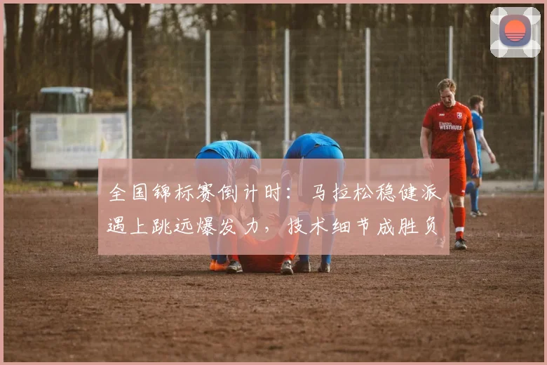 全国锦标赛倒计时：马拉松稳健派遇上跳远爆发力，技术细节成胜负手