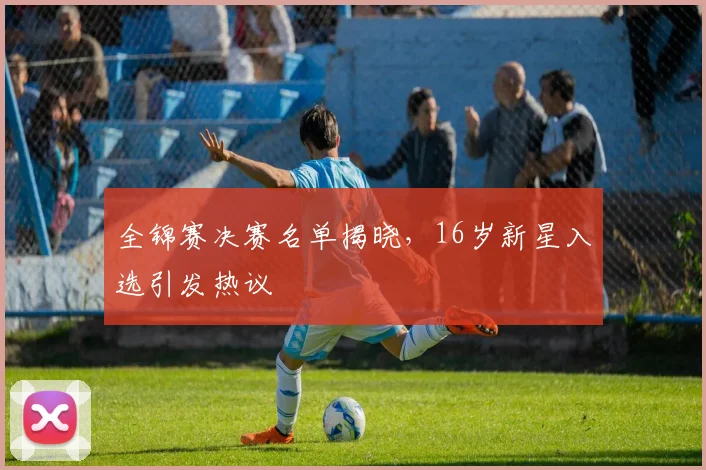全锦赛决赛名单揭晓，16岁新星入选引发热议