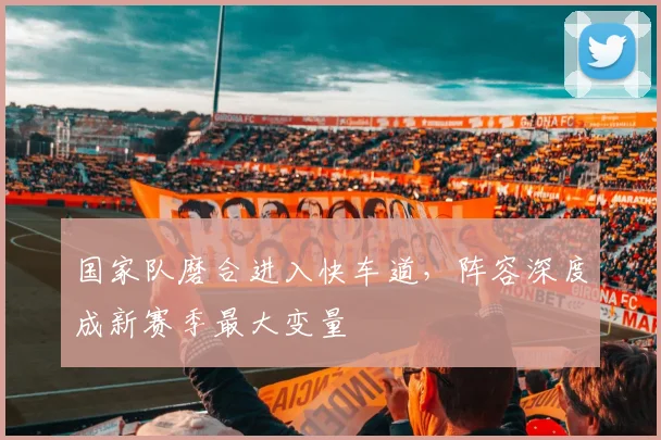国家队磨合进入快车道，阵容深度成新赛季最大变量