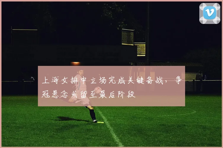 上海女排中立场完成关键备战，争冠悬念或留至最后阶段