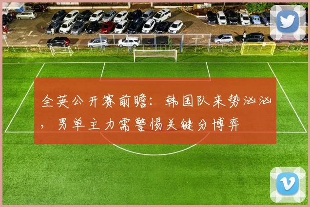全英公开赛前瞻：韩国队来势汹汹，男单主力需警惕关键分博弈