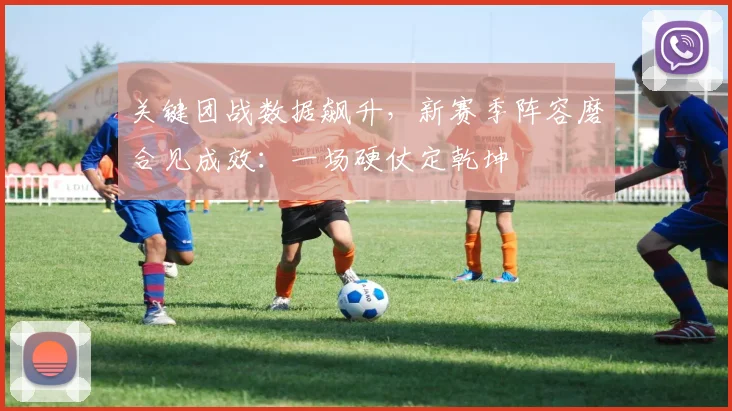 关键团战数据飙升，新赛季阵容磨合见成效：一场硬仗定乾坤