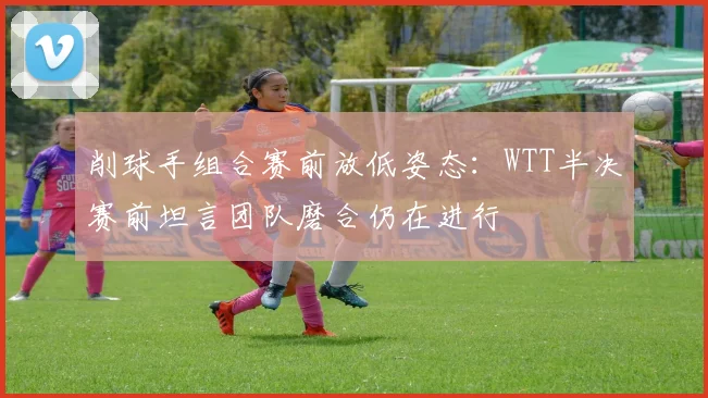 削球手组合赛前放低姿态：WTT半决赛前坦言团队磨合仍在进行