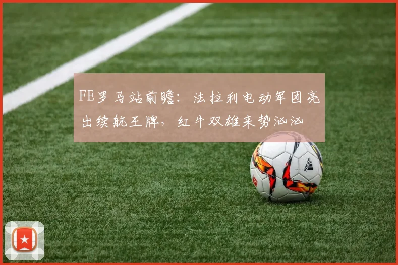FE罗马站前瞻：法拉利电动军团亮出续航王牌，红牛双雄来势汹汹