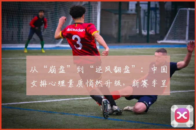 从“崩盘”到“逆风翻盘”：中国女排心理素质悄然升级，新赛季呈现三大变化