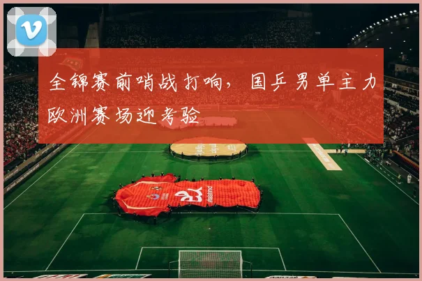 全锦赛前哨战打响，国乒男单主力欧洲赛场迎考验