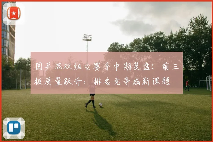 国乒混双组合赛季中期复盘：前三板质量跃升，排名竞争成新课题