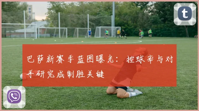 巴萨新赛季蓝图曝光：控球率与对手研究成制胜关键