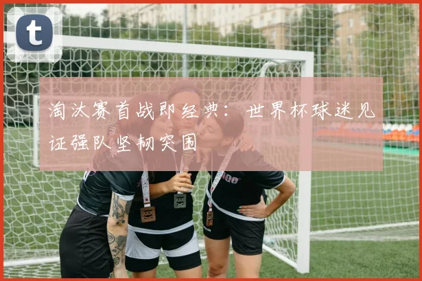 淘汰赛首战即经典：世界杯球迷见证强队坚韧突围