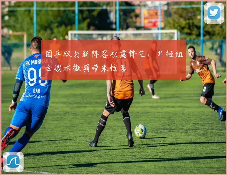 国乒双打新阵容初露锋芒，年轻组合战术微调带来惊喜
