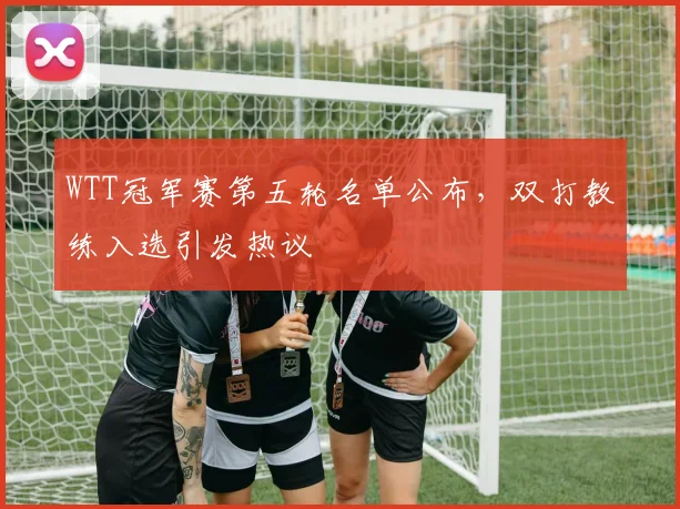 WTT冠军赛第五轮名单公布，双打教练入选引发热议