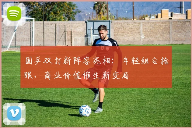 国乒双打新阵容亮相：年轻组合抢眼，商业价值催生新变局