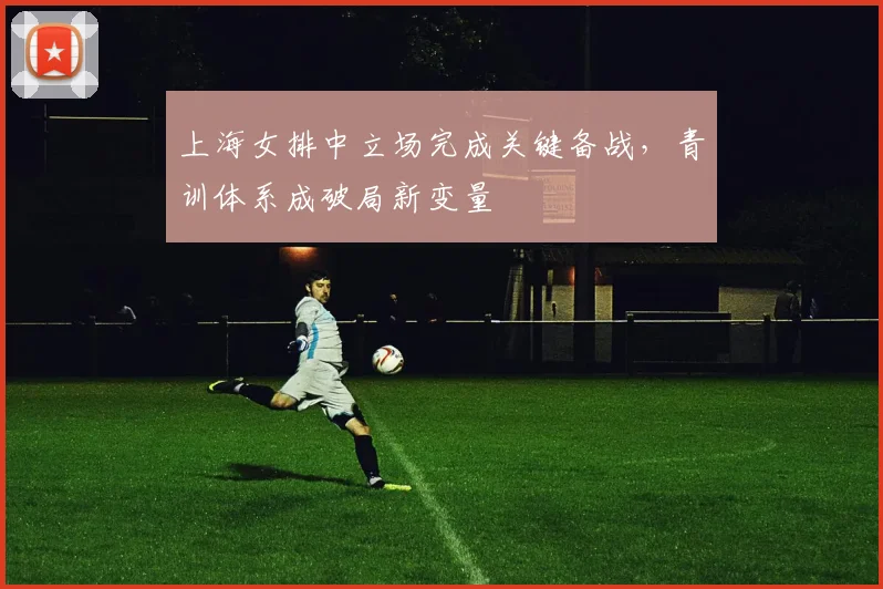 上海女排中立场完成关键备战，青训体系成破局新变量