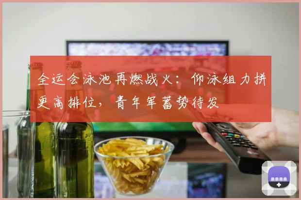 全运会泳池再燃战火：仰泳组力拼更高排位，青年军蓄势待发