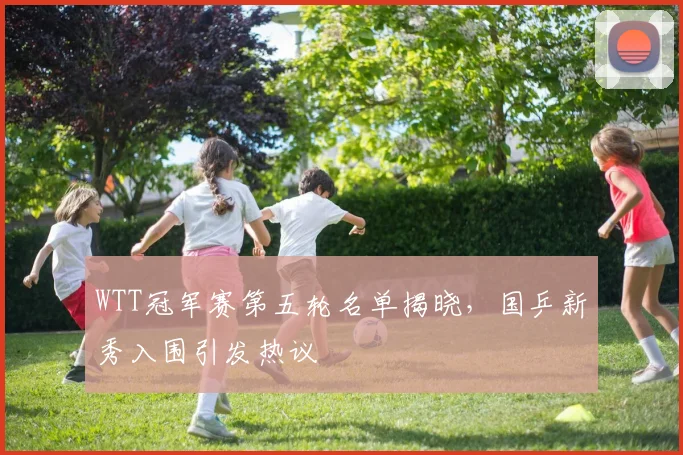 WTT冠军赛第五轮名单揭晓，国乒新秀入围引发热议