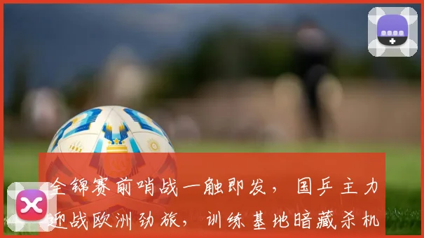 全锦赛前哨战一触即发，国乒主力迎战欧洲劲旅，训练基地暗藏杀机