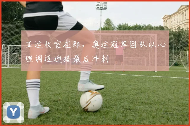 亚运收官在即，奥运冠军团队以心理调适迎接最后冲刺