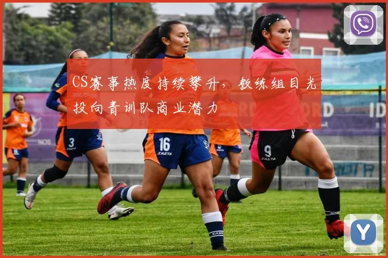 CS赛事热度持续攀升，教练组目光投向青训队商业潜力