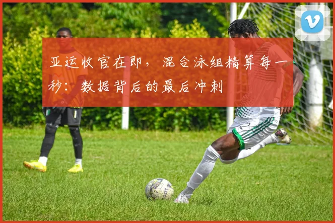 亚运收官在即，混合泳组精算每一秒：数据背后的最后冲刺