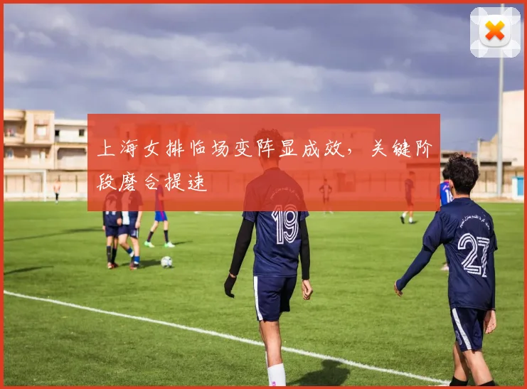 上海女排临场变阵显成效，关键阶段磨合提速