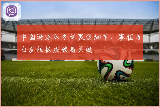 中国游泳队冬训聚焦细节，赛程与出发短板成破局关键