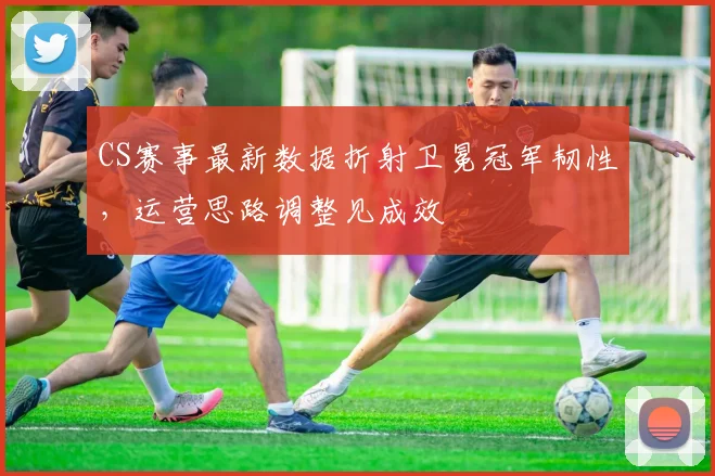 CS赛事最新数据折射卫冕冠军韧性，运营思路调整见成效