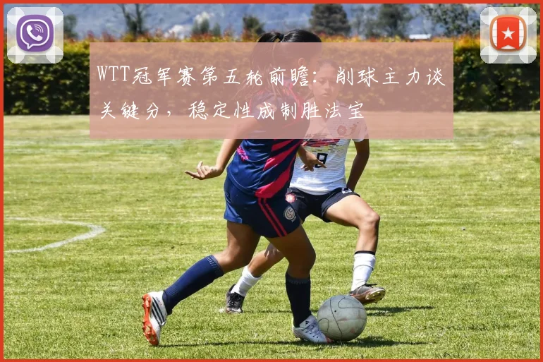 WTT冠军赛第五轮前瞻：削球主力谈关键分，稳定性成制胜法宝
