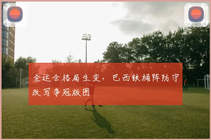 全运会格局生变，巴西铁桶阵防守改写争冠版图