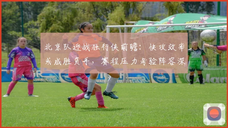 北京队迎战独行侠前瞻：快攻效率或成胜负手，赛程压力考验阵容深度