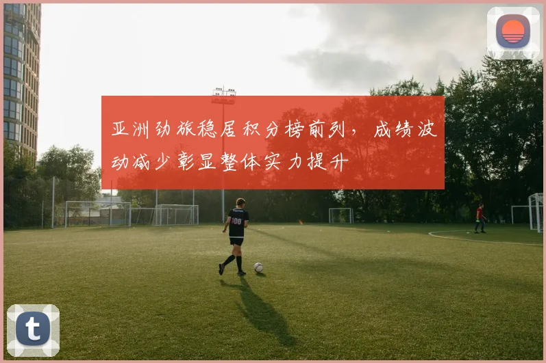 亚洲劲旅稳居积分榜前列，成绩波动减少彰显整体实力提升