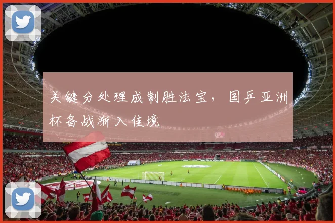 关键分处理成制胜法宝，国乒亚洲杯备战渐入佳境