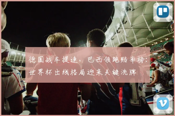 德国战车提速，巴西领跑赔率榜：世界杯出线格局迎来关键洗牌