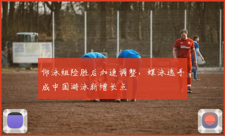 仰泳组险胜后加速调整，蝶泳选手成中国游泳新增长点
